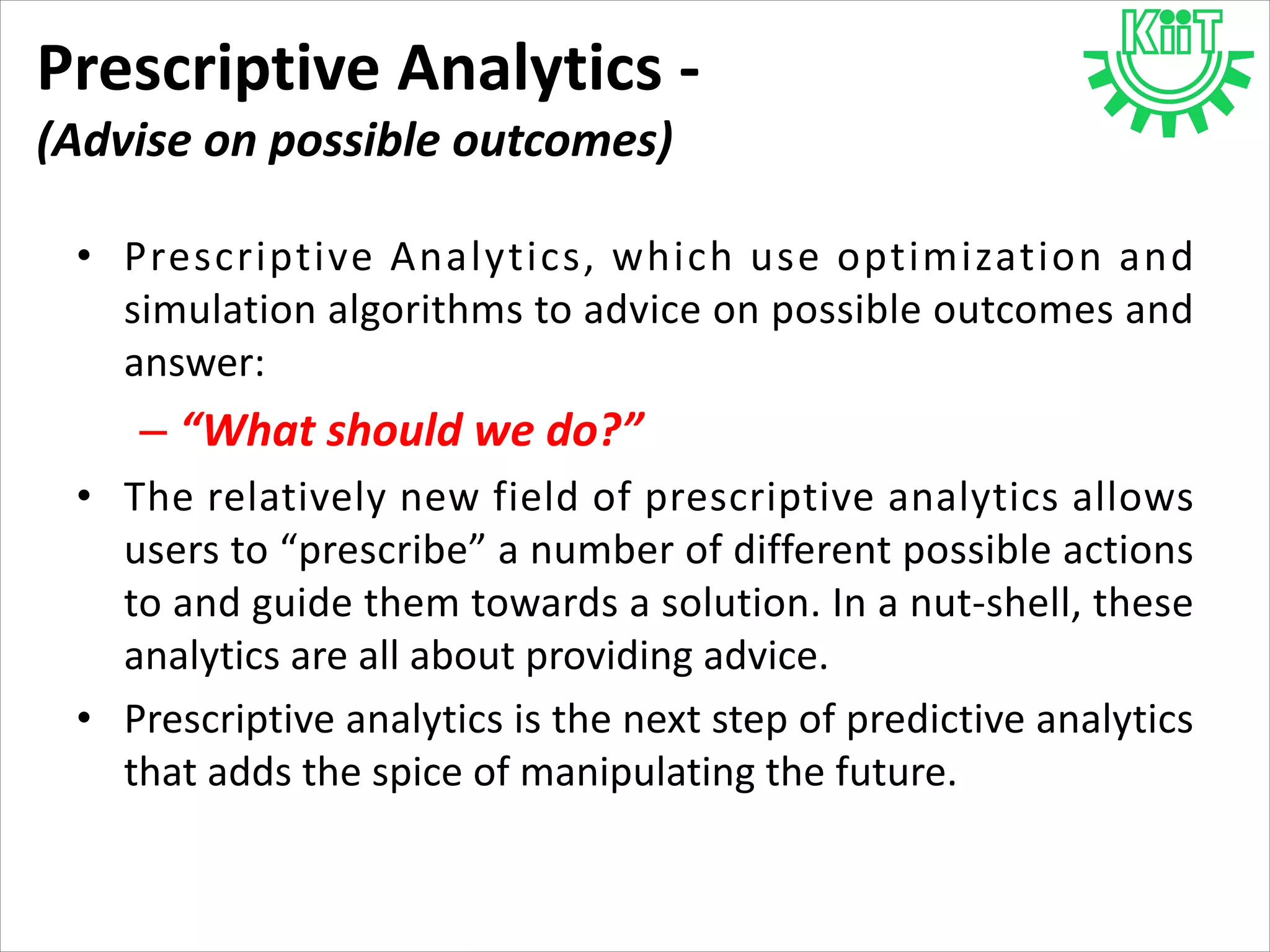 Prescriptive Analytics -
(Advise on possible outcomes)
• Prescriptive Analytics, which use optimization and
simulation algorithms to advice on possible outcomes and
answer:
– “What should we do?”
• The relatively new field of prescriptive analytics allows
users to “prescribe” a number of different possible actions
to and guide them towards a solution. In a nut-shell, these
analytics are all about providing advice.
• Prescriptive analytics is the next step of predictive analytics
that adds the spice of manipulating the future.
 