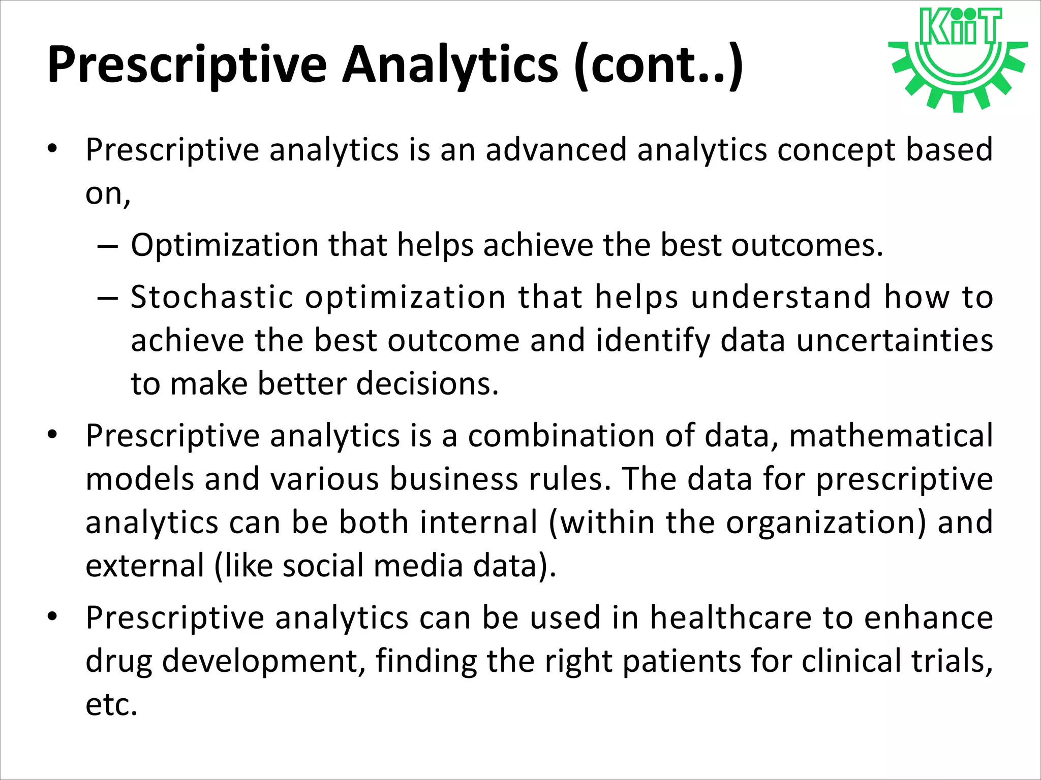 Prescriptive Analytics (cont..)
• Prescriptive analytics is an advanced analytics concept based
on,
– Optimization that helps achieve the best outcomes.
– Stochastic optimization that helps understand how to
achieve the best outcome and identify data uncertainties
to make better decisions.
• Prescriptive analytics is a combination of data, mathematical
models and various business rules. The data for prescriptive
analytics can be both internal (within the organization) and
external (like social media data).
• Prescriptive analytics can be used in healthcare to enhance
drug development, finding the right patients for clinical trials,
etc.
 