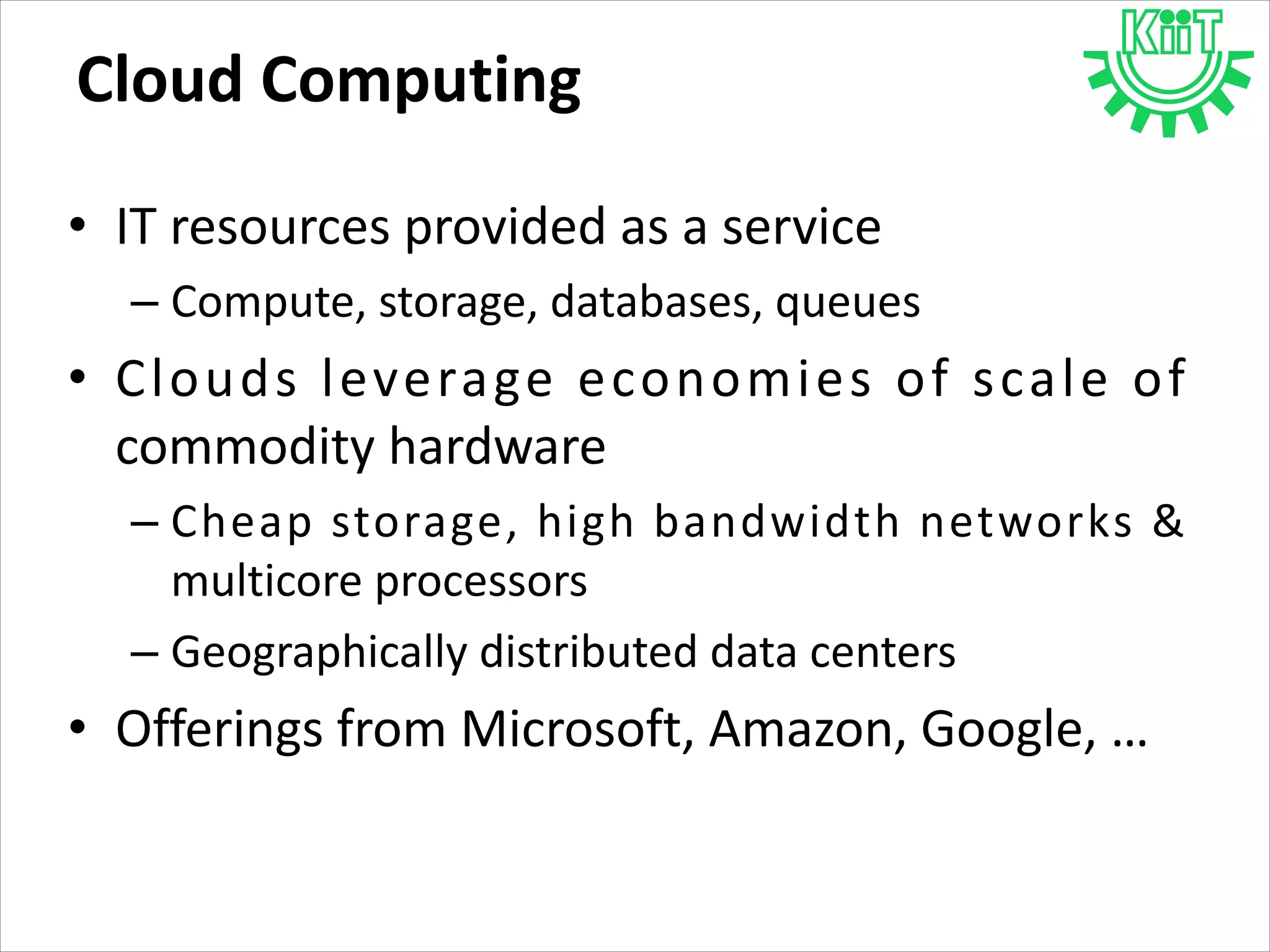 Cloud Computing
• IT resources provided as a service
– Compute, storage, databases, queues
• Clouds leverage economies of scale of
commodity hardware
– Cheap storage, high bandwidth networks &
multicore processors
– Geographically distributed data centers
• Offerings from Microsoft, Amazon, Google, …
 