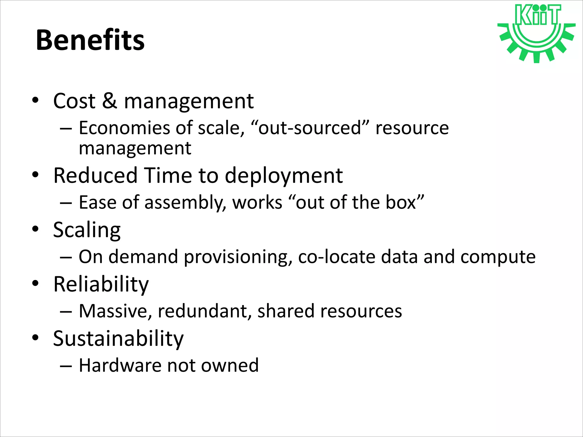 Benefits
• Cost & management
– Economies of scale, “out-sourced” resource
management
• Reduced Time to deployment
– Ease of assembly, works “out of the box”
• Scaling
– On demand provisioning, co-locate data and compute
• Reliability
– Massive, redundant, shared resources
• Sustainability
– Hardware not owned
 