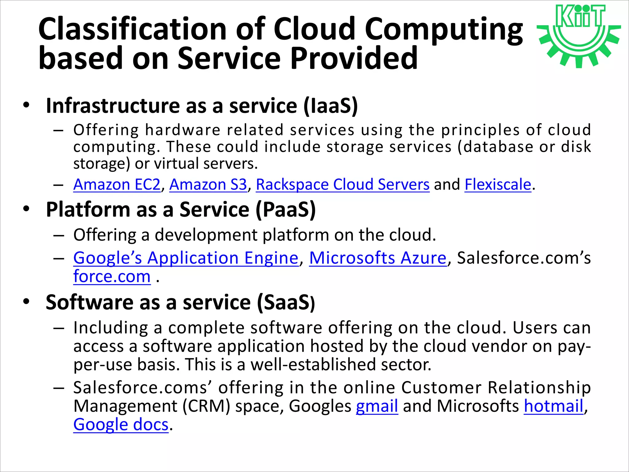 Classification of Cloud Computing
based on Service Provided
• Infrastructure as a service (IaaS)
– Offering hardware related services using the principles of cloud
computing. These could include storage services (database or disk
storage) or virtual servers.
– Amazon EC2, Amazon S3, Rackspace Cloud Servers and Flexiscale.
• Platform as a Service (PaaS)
– Offering a development platform on the cloud.
– Google’s Application Engine, Microsofts Azure, Salesforce.com’s
force.com .
• Software as a service (SaaS)
– Including a complete software offering on the cloud. Users can
access a software application hosted by the cloud vendor on pay-
per-use basis. This is a well-established sector.
– Salesforce.coms’ offering in the online Customer Relationship
Management (CRM) space, Googles gmail and Microsofts hotmail,
Google docs.
 