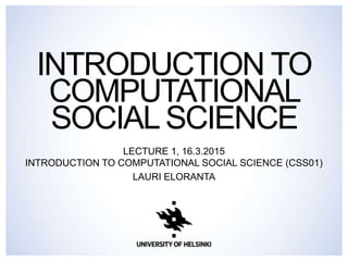 INTRODUCTION TO
COMPUTATIONAL
SOCIAL SCIENCE
LECTURE 1, 1.9.2015
INTRODUCTION TO COMPUTATIONAL SOCIAL SCIENCE (CSS01)
LAURI ELORANTA
 