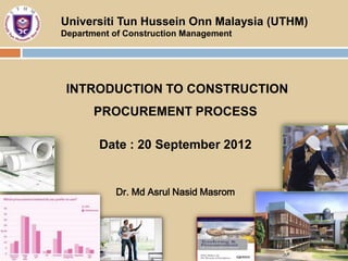 Universiti Tun Hussein Onn Malaysia (UTHM)
Department of Construction Management




 INTRODUCTION TO CONSTRUCTION
       PROCUREMENT PROCESS

        Date : 20 September 2012


           Dr. Md Asrul Nasid Masrom
 