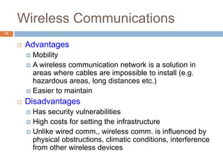 Wireless Communications
11
 Advantages
 Mobility
 A wireless communication network is a solution in
areas where cables are impossible to install (e.g.
hazardous areas, long distances etc.)
 Easier to maintain
 Disadvantages
 Has security vulnerabilities
 High costs for setting the infrastructure
 Unlike wired comm., wireless comm. is influenced by
physical obstructions, climatic conditions, interference
from other wireless devices
 