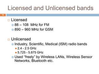 Licensed and Unlicensed bands
16
 Licensed
 88 – 108 MHz for FM
 890 – 960 MHz for GSM
 Unlicensed
 Industry, Scientific, Medical (ISM) radio bands
 2.4 - 2.5 GHz
 5.725 - 5.875 GHz
 Used “freely” by Wireless LANs, Wireless Sensor
Networks, Bluetooth etc.
 