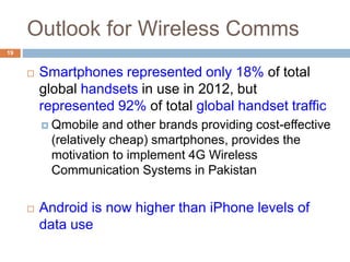 Outlook for Wireless Comms
19
 Smartphones represented only 18% of total
global handsets in use in 2012, but
represented 92% of total global handset traffic
 Qmobile and other brands providing cost-effective
(relatively cheap) smartphones, provides the
motivation to implement 4G Wireless
Communication Systems in Pakistan
 Android is now higher than iPhone levels of
data use
 