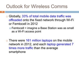 Outlook for Wireless Comms
20
 Globally, 33% of total mobile data traffic was
offloaded onto the fixed network through Wi-Fi
or Femtocell in 2012
 Femtocell = imagine a Base Station was as small
as a Wi-Fi access point
 There were 161 million laptops on the mobile
network in 2012, and each laptop generated 7
times more traffic than the average
smartphone
 