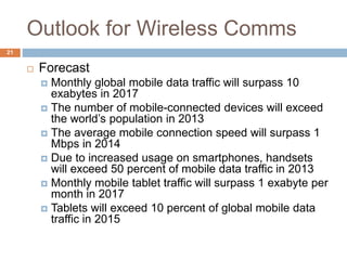 Outlook for Wireless Comms
21
 Forecast
 Monthly global mobile data traffic will surpass 10
exabytes in 2017
 The number of mobile-connected devices will exceed
the world’s population in 2013
 The average mobile connection speed will surpass 1
Mbps in 2014
 Due to increased usage on smartphones, handsets
will exceed 50 percent of mobile data traffic in 2013
 Monthly mobile tablet traffic will surpass 1 exabyte per
month in 2017
 Tablets will exceed 10 percent of global mobile data
traffic in 2015
 