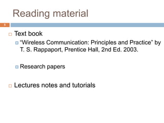 Reading material
 Text book
 “Wireless Communication: Principles and Practice” by
T. S. Rappaport, Prentice Hall, 2nd Ed. 2003.
 Research papers
 Lectures notes and tutorials
5
 