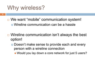 Why wireless?
9
 We want “mobile” communication system!
 Wireline communication can be a hassle
 Wireline communication isn’t always the best
option!
 Doesn’t make sense to provide each and every
person with a wireline connection
 Would you lay down a core network for just 5 users?
 
