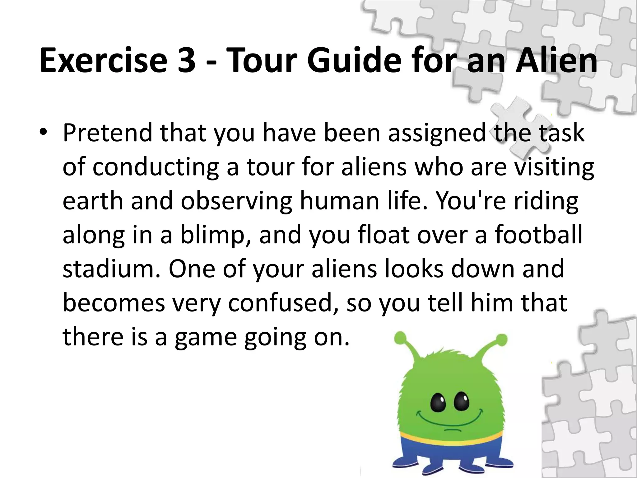 Exercise 3 - Tour Guide for an Alien
• Pretend that you have been assigned the task
of conducting a tour for aliens who are visiting
earth and observing human life. You're riding
along in a blimp, and you float over a football
stadium. One of your aliens looks down and
becomes very confused, so you tell him that
there is a game going on.
 