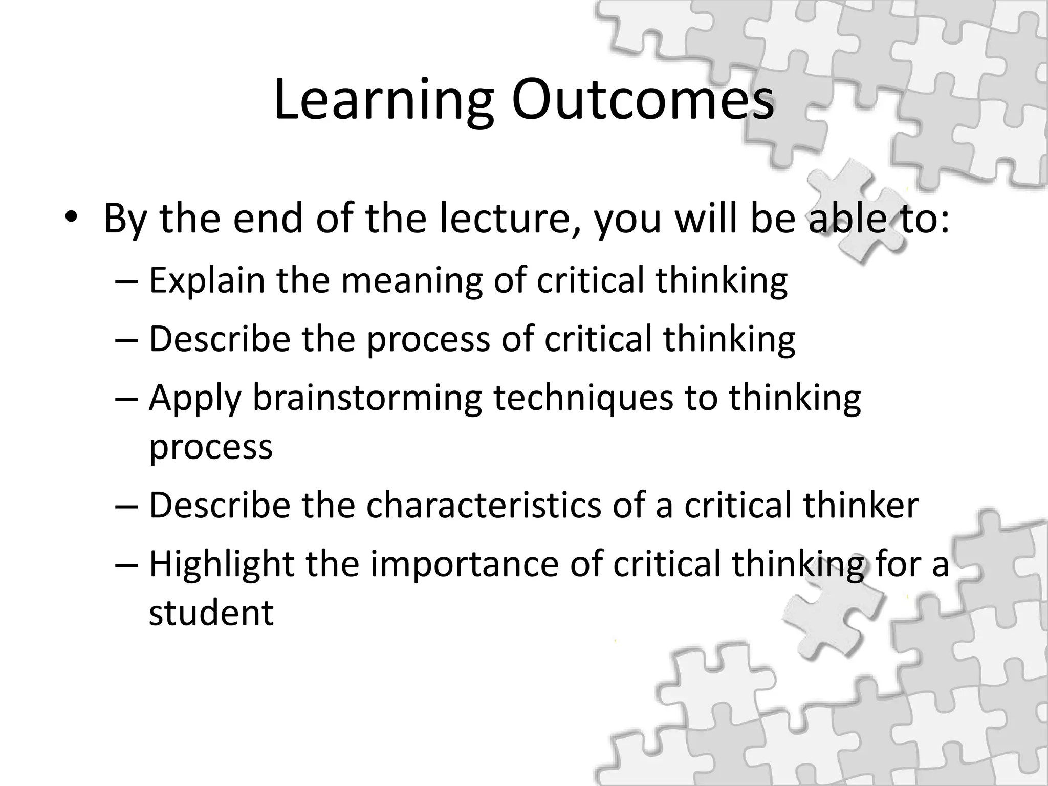 Learning Outcomes
• By the end of the lecture, you will be able to:
– Explain the meaning of critical thinking
– Describe the process of critical thinking
– Apply brainstorming techniques to thinking
process
– Describe the characteristics of a critical thinker
– Highlight the importance of critical thinking for a
student
 