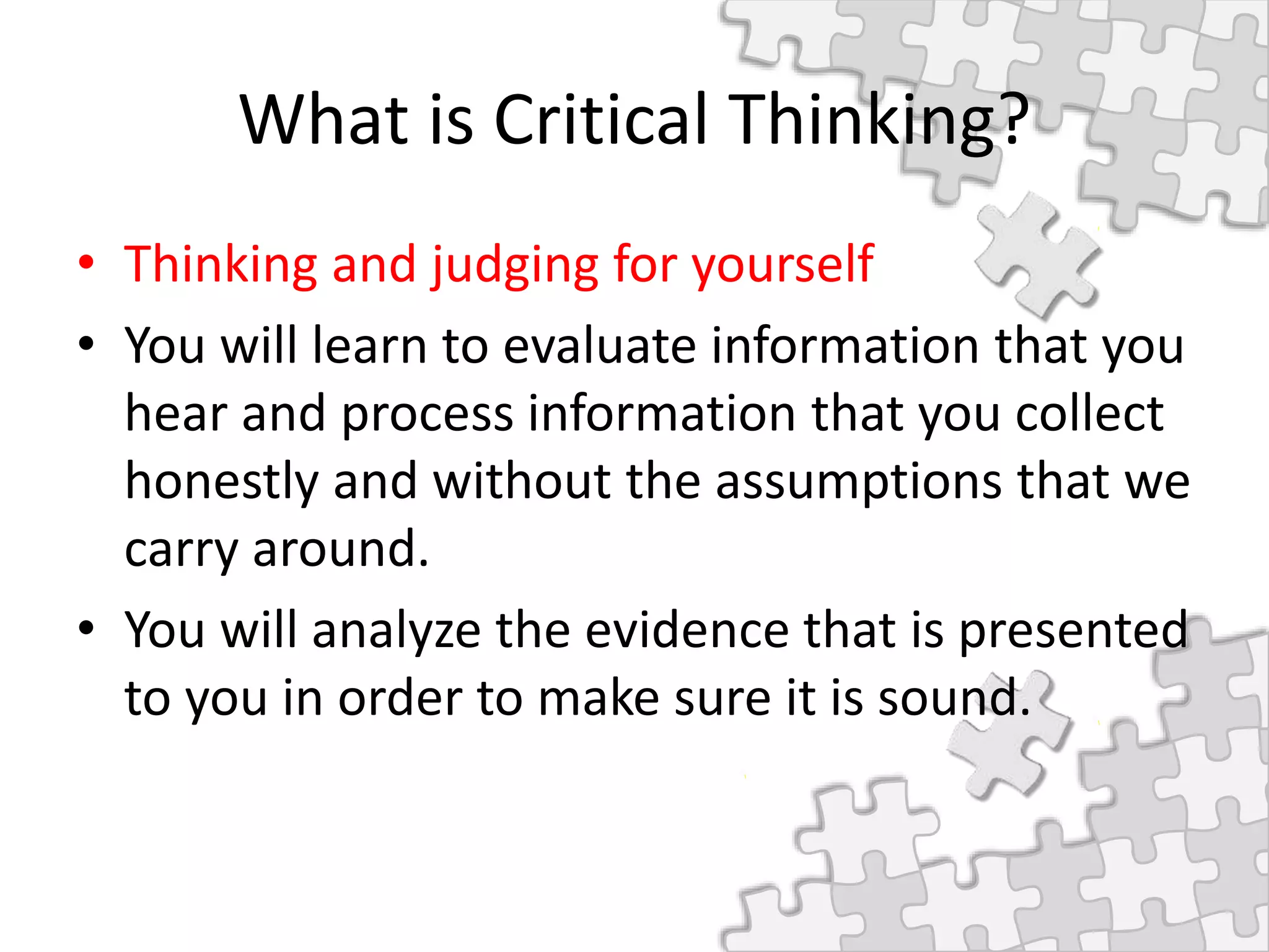 What is Critical Thinking?
• Thinking and judging for yourself
• You will learn to evaluate information that you
hear and process information that you collect
honestly and without the assumptions that we
carry around.
• You will analyze the evidence that is presented
to you in order to make sure it is sound.
 