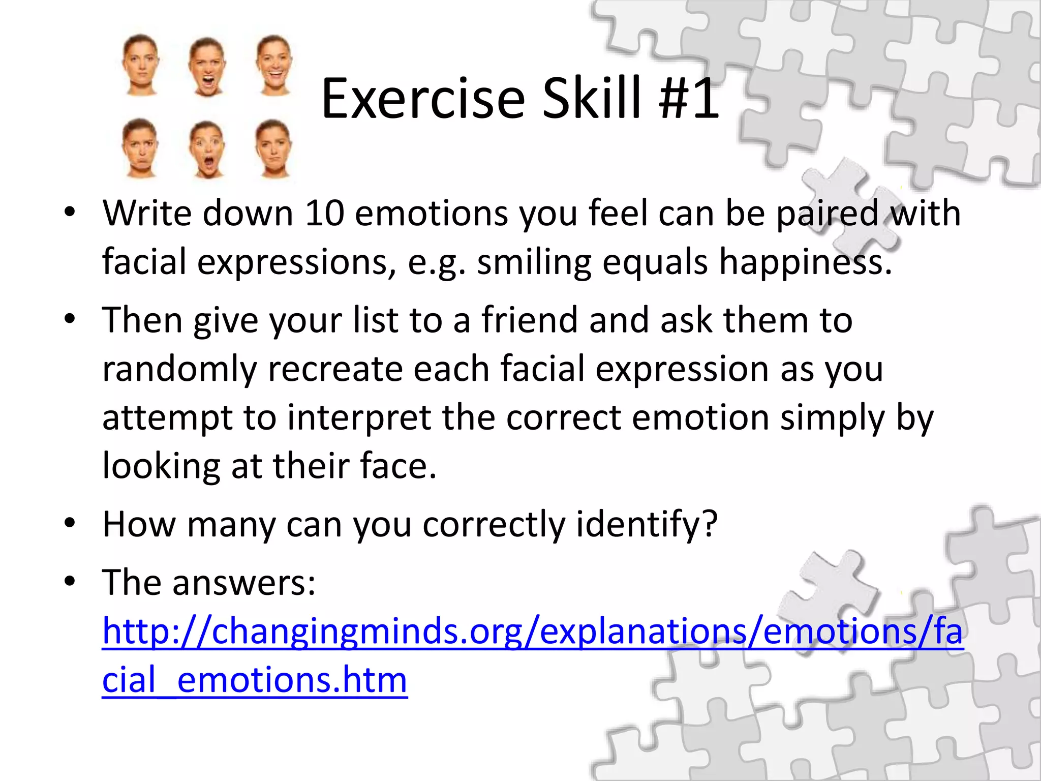 Exercise Skill #1
• Write down 10 emotions you feel can be paired with
facial expressions, e.g. smiling equals happiness.
• Then give your list to a friend and ask them to
randomly recreate each facial expression as you
attempt to interpret the correct emotion simply by
looking at their face.
• How many can you correctly identify?
• The answers:
http://changingminds.org/explanations/emotions/fa
cial_emotions.htm
 