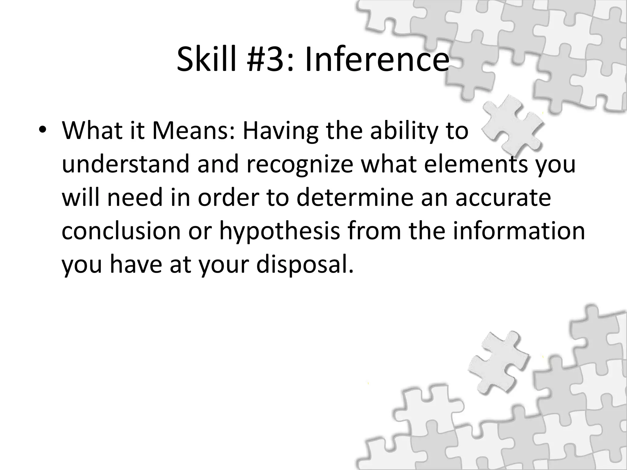 Skill #3: Inference
• What it Means: Having the ability to
understand and recognize what elements you
will need in order to determine an accurate
conclusion or hypothesis from the information
you have at your disposal.
 