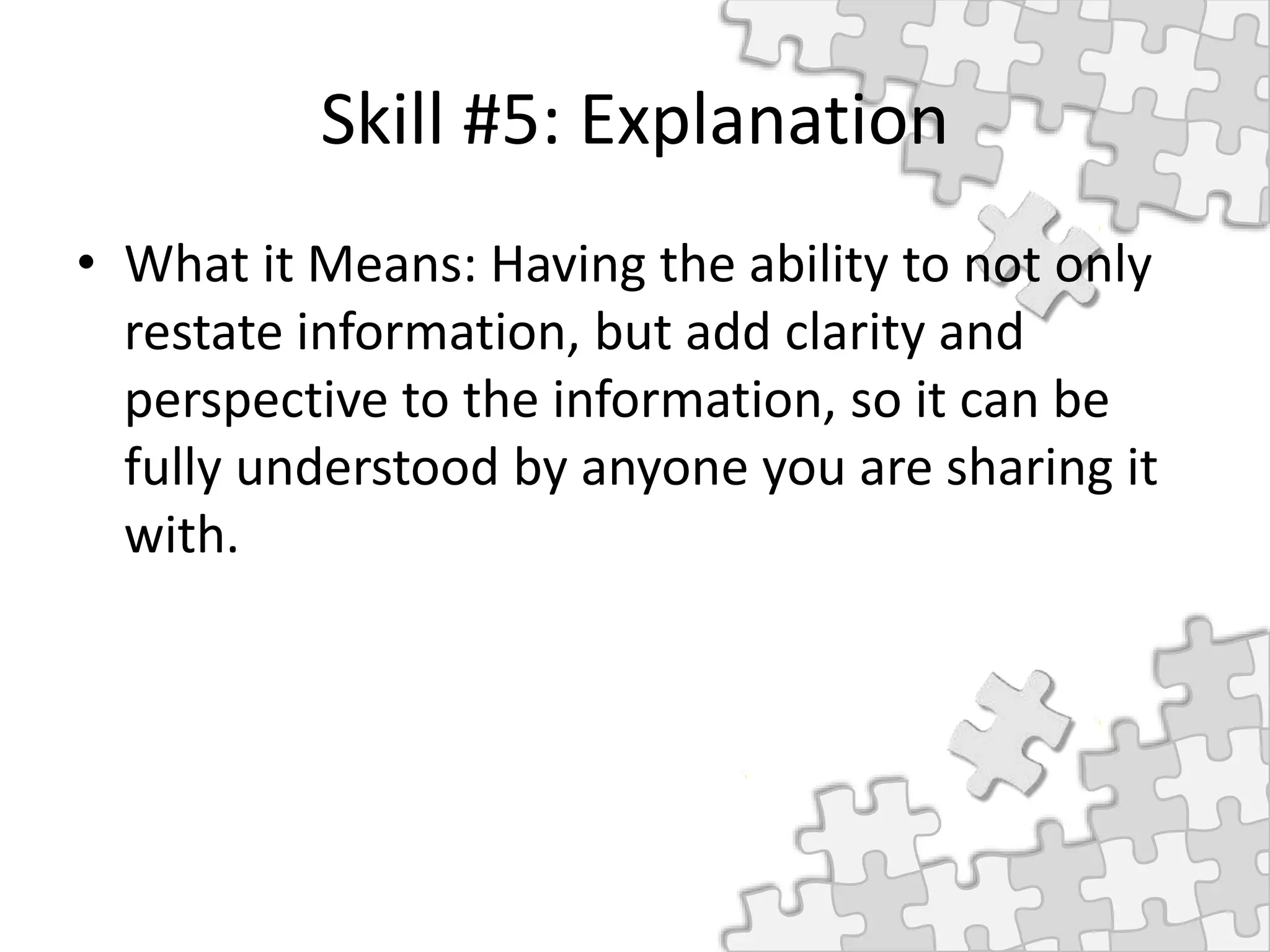 Skill #5: Explanation
• What it Means: Having the ability to not only
restate information, but add clarity and
perspective to the information, so it can be
fully understood by anyone you are sharing it
with.
 