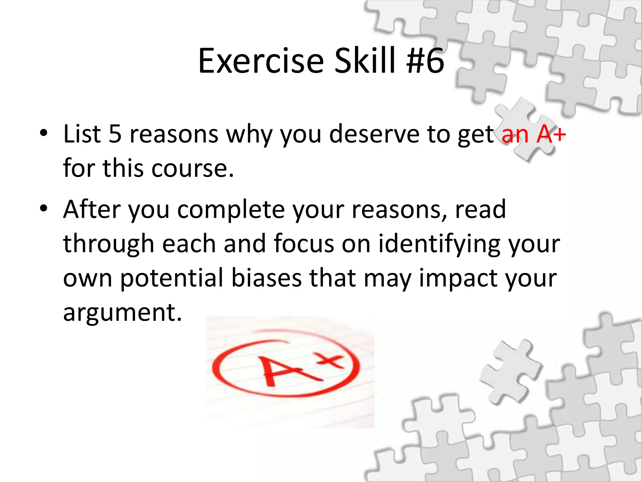 Exercise Skill #6
• List 5 reasons why you deserve to get an A+
for this course.
• After you complete your reasons, read
through each and focus on identifying your
own potential biases that may impact your
argument.
 