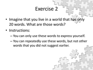 Exercise 2
• Imagine that you live in a world that has only
20 words. What are those words?
• Instructions:
– You can only use these words to express yourself.
– You can repeatedly use these words, but not other
words that you did not suggest earlier.
 