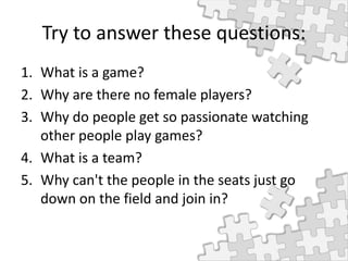 Try to answer these questions:
1. What is a game?
2. Why are there no female players?
3. Why do people get so passionate watching
other people play games?
4. What is a team?
5. Why can't the people in the seats just go
down on the field and join in?
 