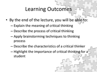 Learning Outcomes
• By the end of the lecture, you will be able to:
– Explain the meaning of critical thinking
– Describe the process of critical thinking
– Apply brainstorming techniques to thinking
process
– Describe the characteristics of a critical thinker
– Highlight the importance of critical thinking for a
student
 