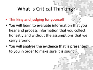 What is Critical Thinking?
• Thinking and judging for yourself
• You will learn to evaluate information that you
hear and process information that you collect
honestly and without the assumptions that we
carry around.
• You will analyze the evidence that is presented
to you in order to make sure it is sound.
 