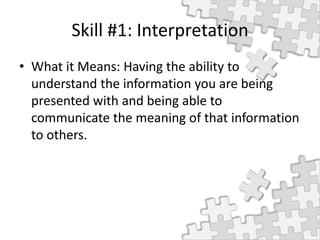 Skill #1: Interpretation
• What it Means: Having the ability to
understand the information you are being
presented with and being able to
communicate the meaning of that information
to others.
 