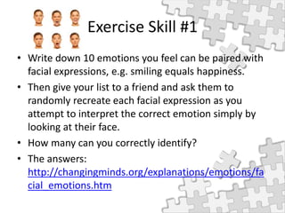 Exercise Skill #1
• Write down 10 emotions you feel can be paired with
facial expressions, e.g. smiling equals happiness.
• Then give your list to a friend and ask them to
randomly recreate each facial expression as you
attempt to interpret the correct emotion simply by
looking at their face.
• How many can you correctly identify?
• The answers:
http://changingminds.org/explanations/emotions/fa
cial_emotions.htm
 
