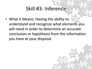 Skill #3: Inference
• What it Means: Having the ability to
understand and recognize what elements you
will need in order to determine an accurate
conclusion or hypothesis from the information
you have at your disposal.
 