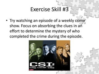 Exercise Skill #3
• Try watching an episode of a weekly crime
show. Focus on absorbing the clues in an
effort to determine the mystery of who
completed the crime during the episode.
 