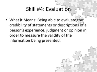 Skill #4: Evaluation
• What it Means: Being able to evaluate the
credibility of statements or descriptions of a
person’s experience, judgment or opinion in
order to measure the validity of the
information being presented.
 