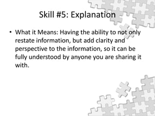 Skill #5: Explanation
• What it Means: Having the ability to not only
restate information, but add clarity and
perspective to the information, so it can be
fully understood by anyone you are sharing it
with.
 