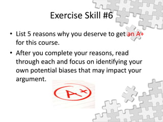 Exercise Skill #6
• List 5 reasons why you deserve to get an A+
for this course.
• After you complete your reasons, read
through each and focus on identifying your
own potential biases that may impact your
argument.
 