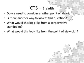 CTS – Breadth
• Do we need to consider another point of view?
• Is there another way to look at this question?
• What would this look like from a conservative
standpoint?
• What would this look like from the point of view of...?
 