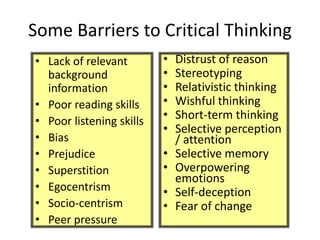Some Barriers to Critical Thinking
• Lack of relevant
background
information
• Poor reading skills
• Poor listening skills
• Bias
• Prejudice
• Superstition
• Egocentrism
• Socio-centrism
• Peer pressure
• Distrust of reason
• Stereotyping
• Relativistic thinking
• Wishful thinking
• Short-term thinking
• Selective perception
/ attention
• Selective memory
• Overpowering
emotions
• Self-deception
• Fear of change
 