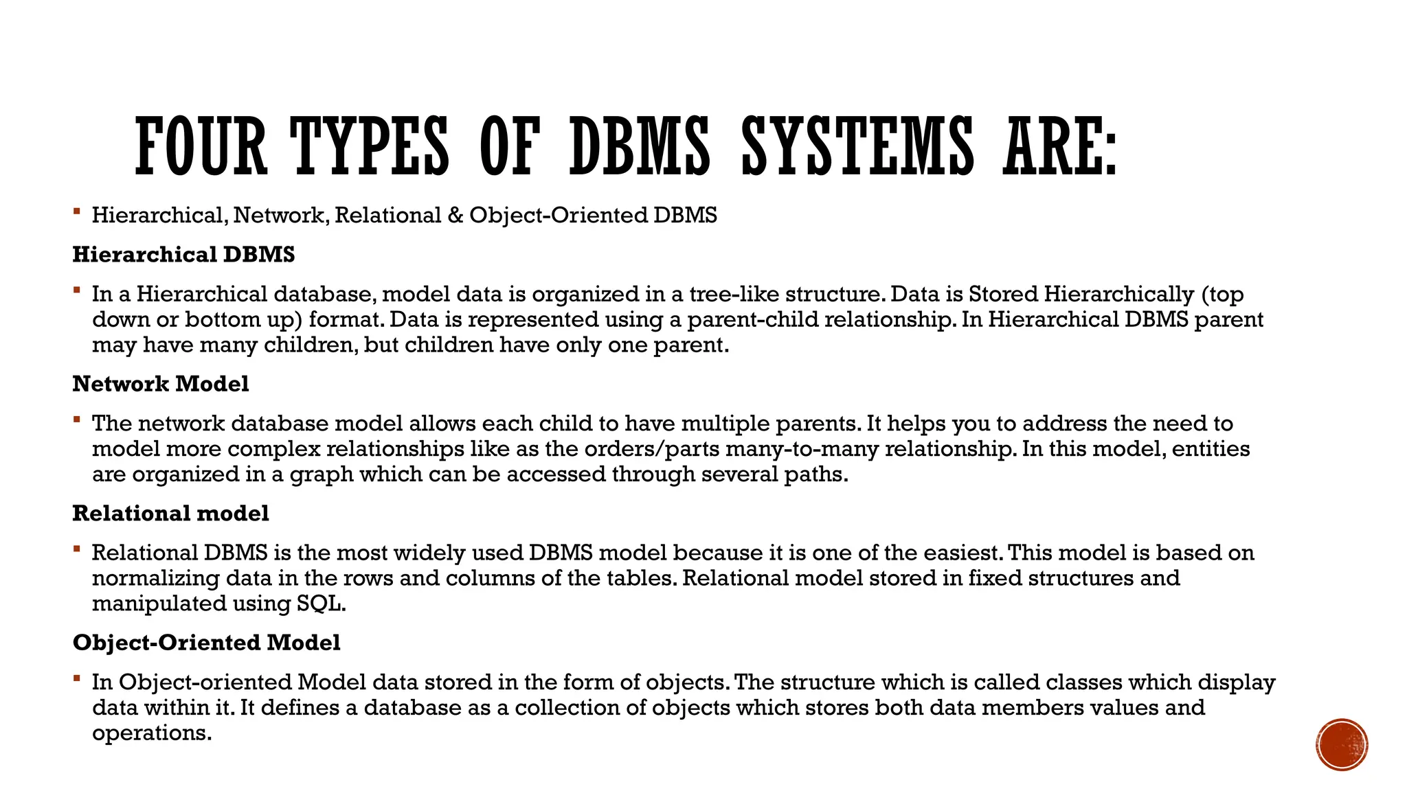 FOUR TYPES OF DBMS SYSTEMS ARE:
 Hierarchical, Network, Relational & Object-Oriented DBMS
Hierarchical DBMS
 In a Hierarchical database, model data is organized in a tree-like structure. Data is Stored Hierarchically (top
down or bottom up) format. Data is represented using a parent-child relationship. In Hierarchical DBMS parent
may have many children, but children have only one parent.
Network Model
 The network database model allows each child to have multiple parents. It helps you to address the need to
model more complex relationships like as the orders/parts many-to-many relationship. In this model, entities
are organized in a graph which can be accessed through several paths.
Relational model
 Relational DBMS is the most widely used DBMS model because it is one of the easiest.This model is based on
normalizing data in the rows and columns of the tables. Relational model stored in fixed structures and
manipulated using SQL.
Object-Oriented Model
 In Object-oriented Model data stored in the form of objects.The structure which is called classes which display
data within it. It defines a database as a collection of objects which stores both data members values and
operations.
 