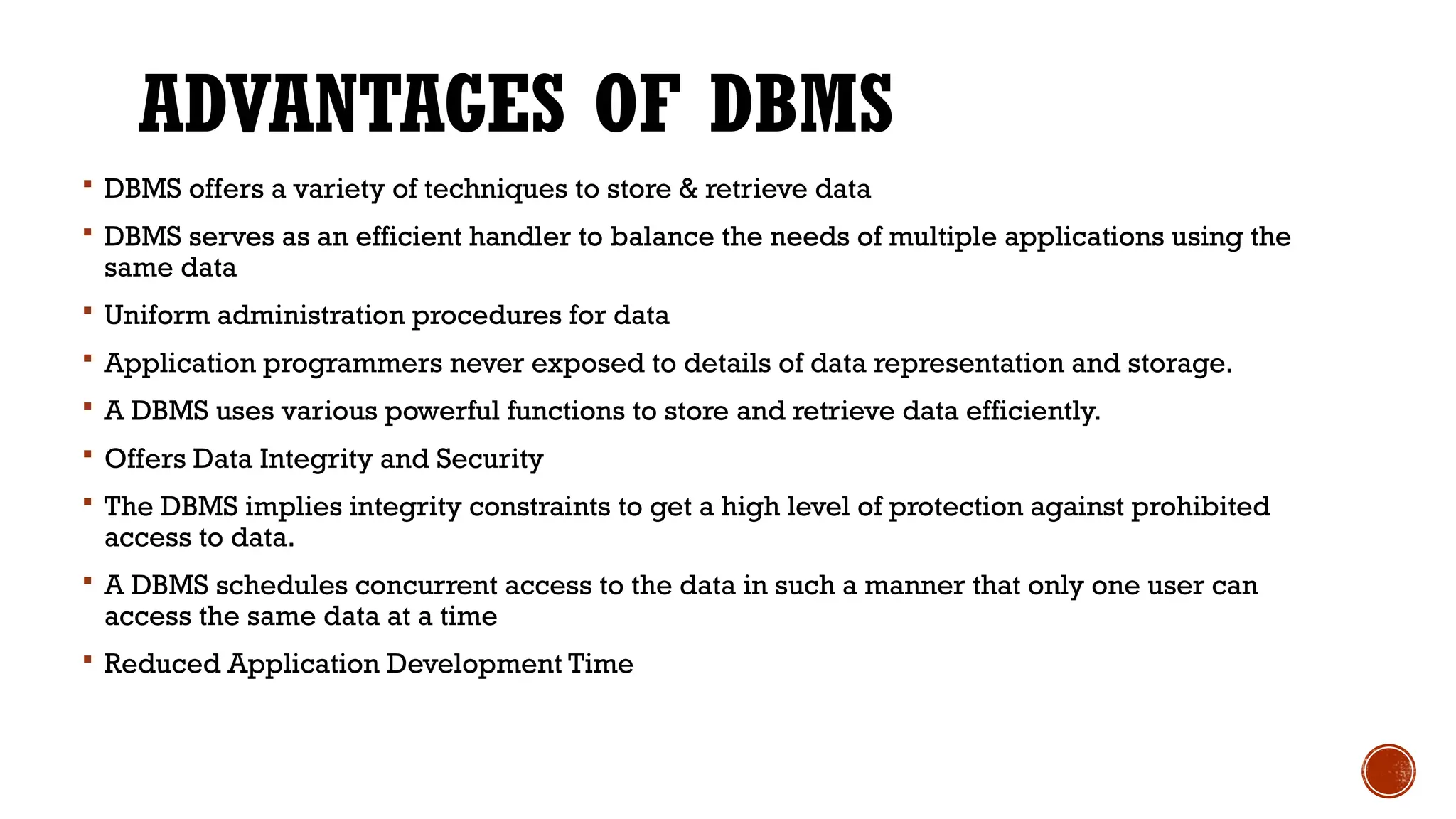 ADVANTAGES OF DBMS
 DBMS offers a variety of techniques to store & retrieve data
 DBMS serves as an efficient handler to balance the needs of multiple applications using the
same data
 Uniform administration procedures for data
 Application programmers never exposed to details of data representation and storage.
 A DBMS uses various powerful functions to store and retrieve data efficiently.
 Offers Data Integrity and Security
 The DBMS implies integrity constraints to get a high level of protection against prohibited
access to data.
 A DBMS schedules concurrent access to the data in such a manner that only one user can
access the same data at a time
 Reduced Application Development Time
 