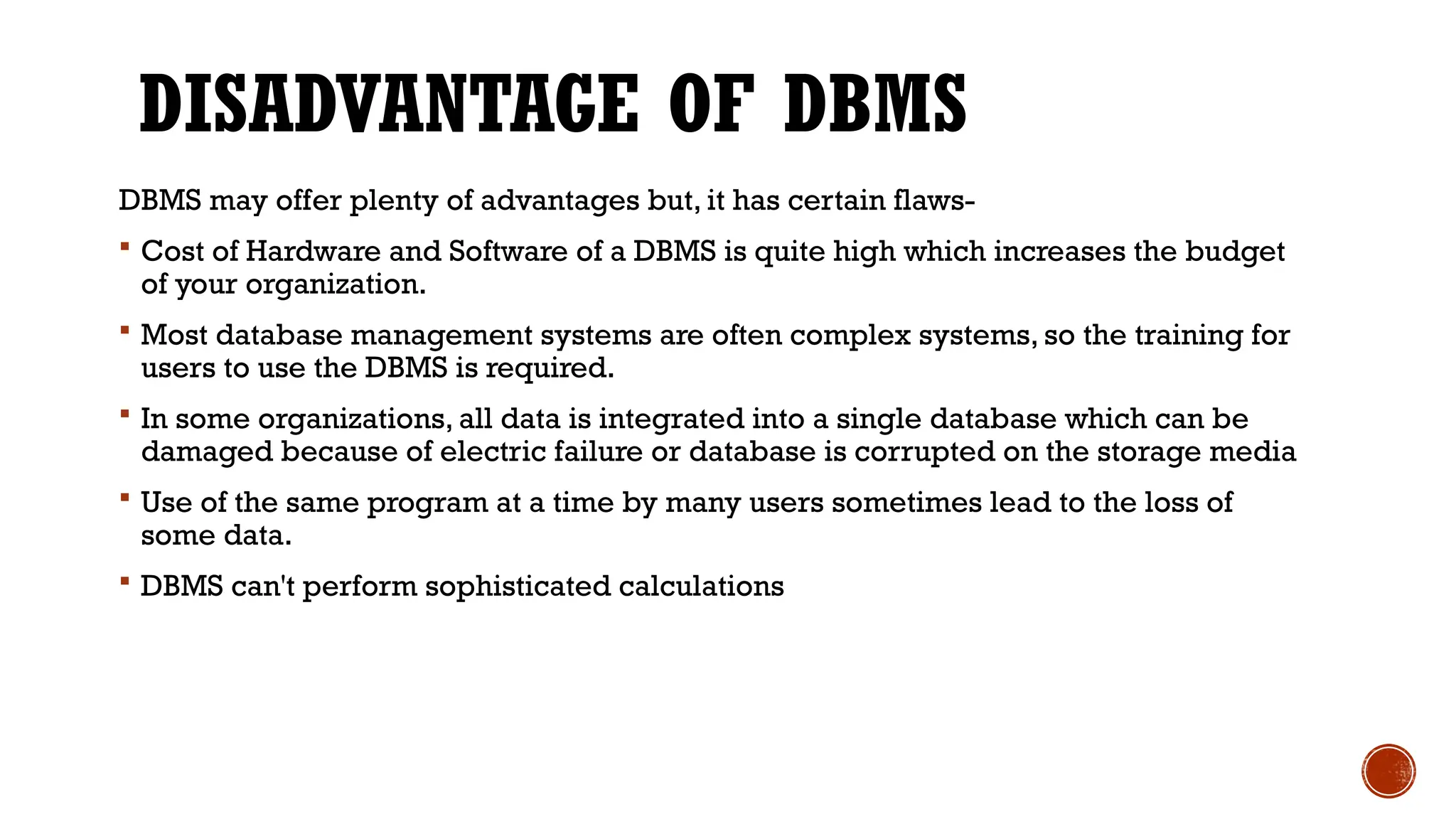 DISADVANTAGE OF DBMS
DBMS may offer plenty of advantages but, it has certain flaws-
 Cost of Hardware and Software of a DBMS is quite high which increases the budget
of your organization.
 Most database management systems are often complex systems, so the training for
users to use the DBMS is required.
 In some organizations, all data is integrated into a single database which can be
damaged because of electric failure or database is corrupted on the storage media
 Use of the same program at a time by many users sometimes lead to the loss of
some data.
 DBMS can't perform sophisticated calculations
 