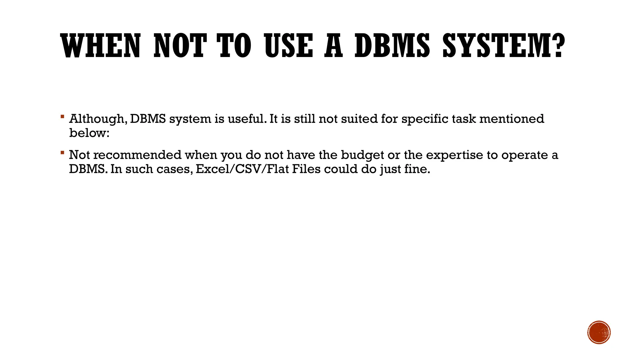WHEN NOT TO USE A DBMS SYSTEM?
 Although, DBMS system is useful. It is still not suited for specific task mentioned
below:
 Not recommended when you do not have the budget or the expertise to operate a
DBMS. In such cases, Excel/CSV/Flat Files could do just fine.
 