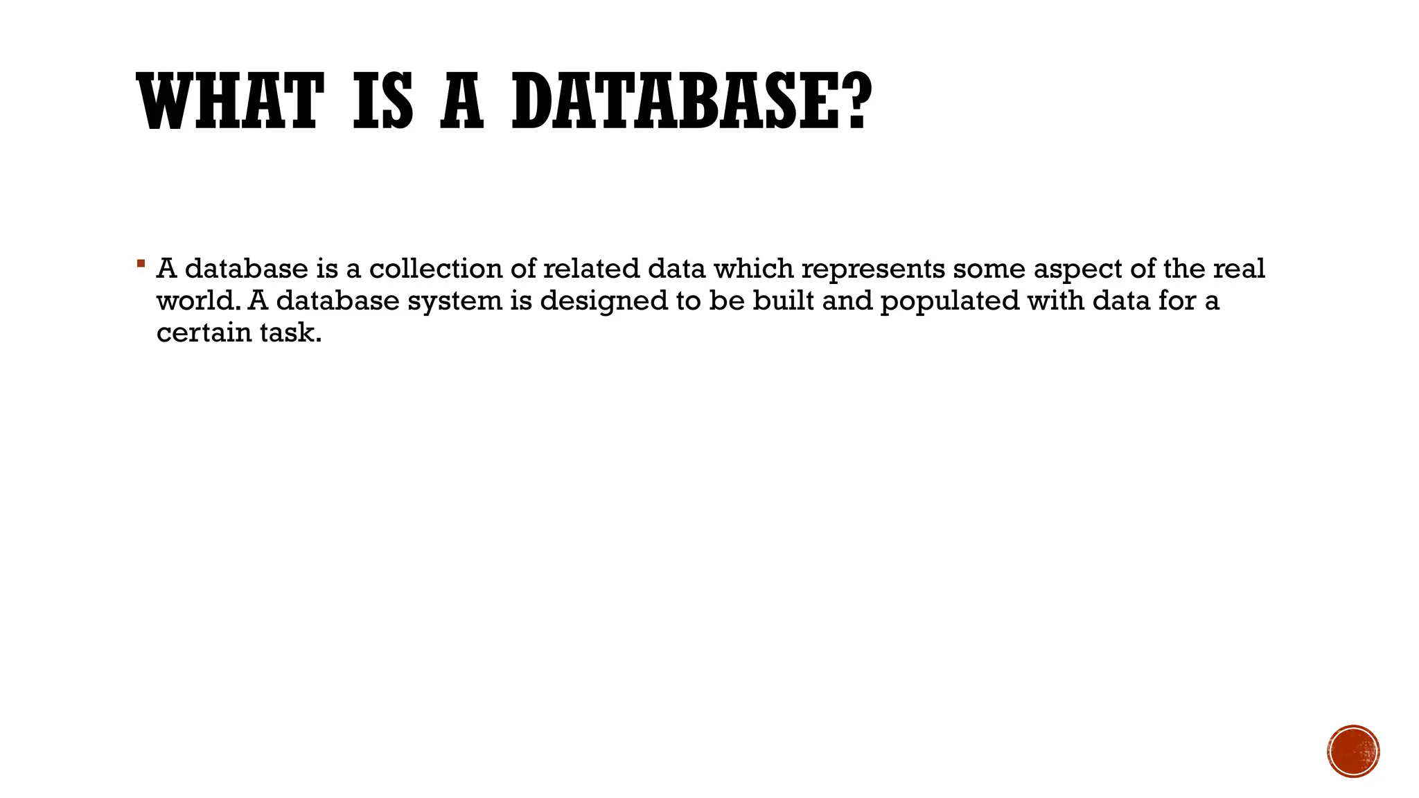 WHAT IS A DATABASE?
 A database is a collection of related data which represents some aspect of the real
world. A database system is designed to be built and populated with data for a
certain task.
 