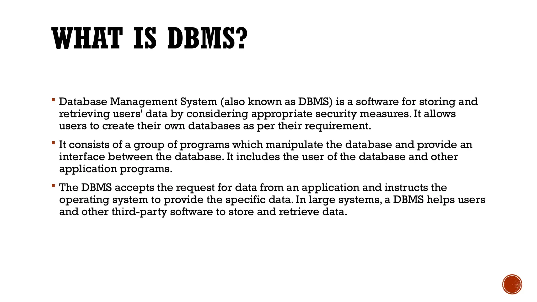 WHAT IS DBMS?
 Database Management System (also known as DBMS) is a software for storing and
retrieving users' data by considering appropriate security measures. It allows
users to create their own databases as per their requirement.
 It consists of a group of programs which manipulate the database and provide an
interface between the database. It includes the user of the database and other
application programs.
 The DBMS accepts the request for data from an application and instructs the
operating system to provide the specific data. In large systems, a DBMS helps users
and other third-party software to store and retrieve data.
 