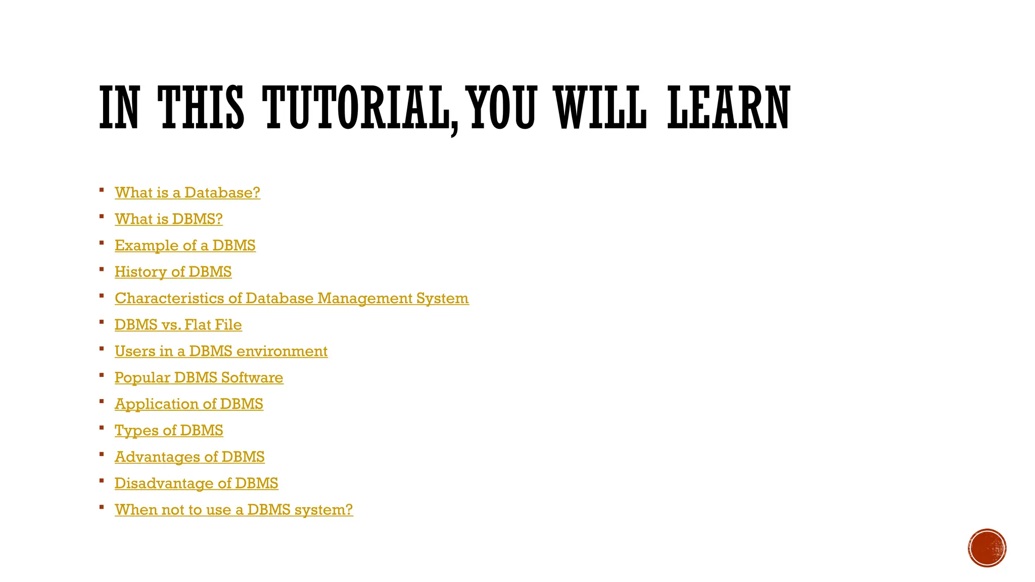 IN THIS TUTORIAL,YOU WILL LEARN
 What is a Database?
 What is DBMS?
 Example of a DBMS
 History of DBMS
 Characteristics of Database Management System
 DBMS vs. Flat File
 Users in a DBMS environment
 Popular DBMS Software
 Application of DBMS
 Types of DBMS
 Advantages of DBMS
 Disadvantage of DBMS
 When not to use a DBMS system?
 