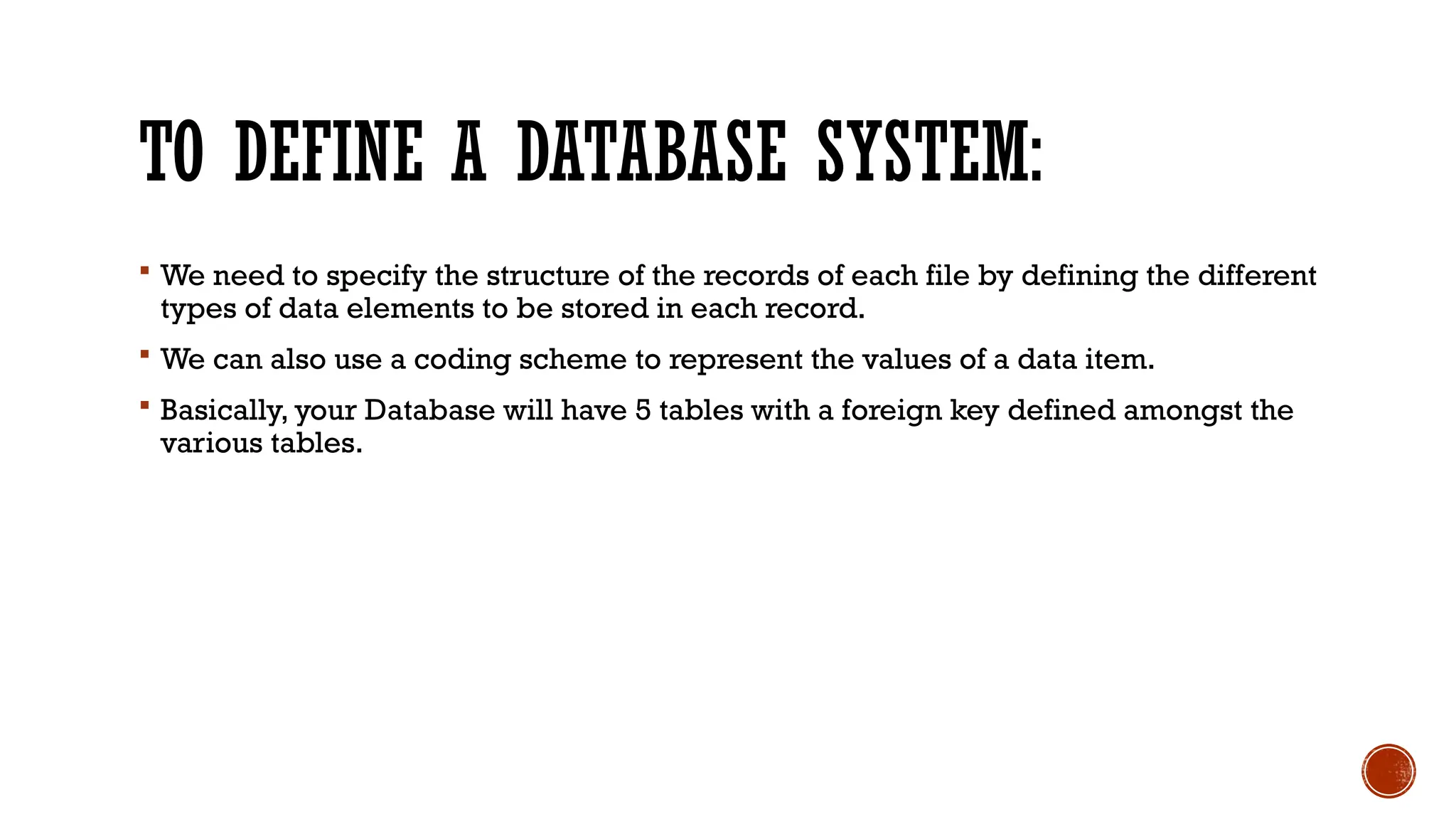 TO DEFINE A DATABASE SYSTEM:
 We need to specify the structure of the records of each file by defining the different
types of data elements to be stored in each record.
 We can also use a coding scheme to represent the values of a data item.
 Basically, your Database will have 5 tables with a foreign key defined amongst the
various tables.
 