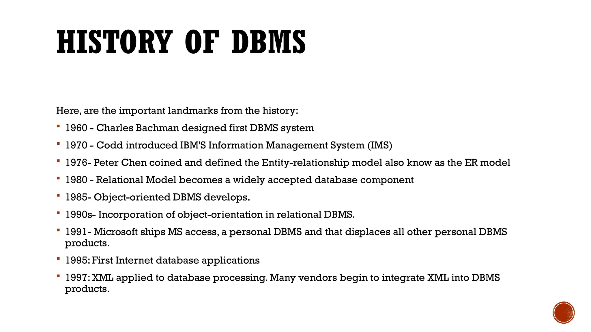 HISTORY OF DBMS
Here, are the important landmarks from the history:
 1960 - Charles Bachman designed first DBMS system
 1970 - Codd introduced IBM'S Information Management System (IMS)
 1976- Peter Chen coined and defined the Entity-relationship model also know as the ER model
 1980 - Relational Model becomes a widely accepted database component
 1985- Object-oriented DBMS develops.
 1990s- Incorporation of object-orientation in relational DBMS.
 1991- Microsoft ships MS access, a personal DBMS and that displaces all other personal DBMS
products.
 1995: First Internet database applications
 1997: XML applied to database processing. Many vendors begin to integrate XML into DBMS
products.
 