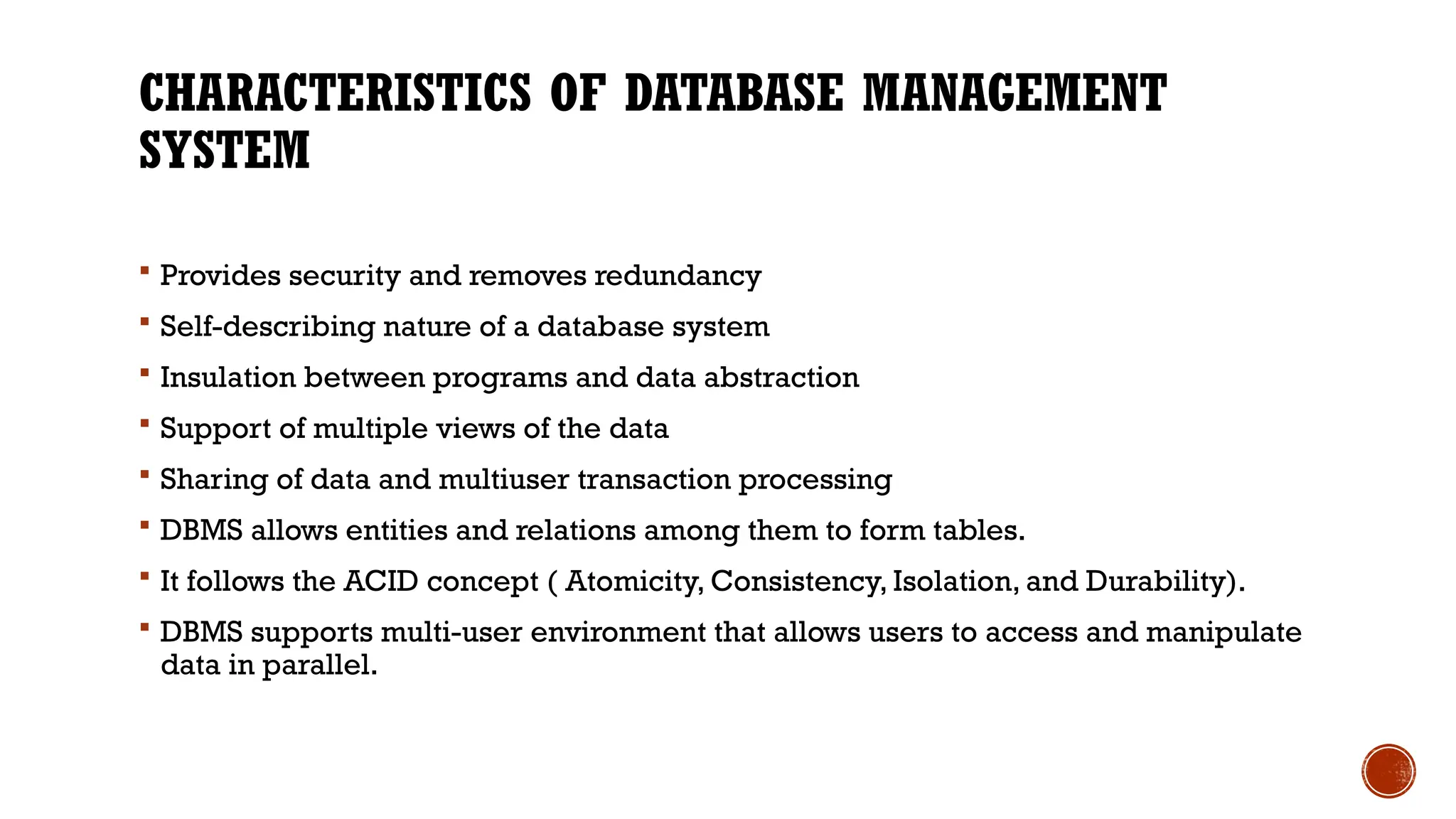 CHARACTERISTICS OF DATABASE MANAGEMENT
SYSTEM
 Provides security and removes redundancy
 Self-describing nature of a database system
 Insulation between programs and data abstraction
 Support of multiple views of the data
 Sharing of data and multiuser transaction processing
 DBMS allows entities and relations among them to form tables.
 It follows the ACID concept ( Atomicity, Consistency, Isolation, and Durability).
 DBMS supports multi-user environment that allows users to access and manipulate
data in parallel.
 