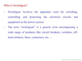 What is Switchgear?
- Switchgear involves the apparatus used for switching,
controlling and protecting the electrical circuits and
equipment in the power system.
- The term “switchgear” is a generic term encompassing a
wide range of products like circuit breakers, switches, off-
load isolators, fuses, contactors, etc…
Prepared by: Dr. Ahmad Al-Subhi
 