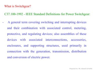 - A general term covering switching and interrupting devices
and their combination with associated control, metering,
protective, and regulating devices; also assemblies of these
devices with associated interconnections, accessories,
enclosures, and supporting structures, used primarily in
connection with the generation, transmission, distribution
and conversion of electric power.
C37.100-1992 - IEEE Standard Definitions for Power Switchgear:
What is Switchgear?
Prepared by: Dr. Ahmad Al-Subhi
 
