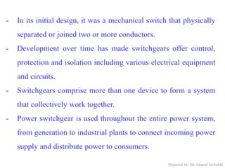 - In its initial design, it was a mechanical switch that physically
separated or joined two or more conductors.
- Development over time has made switchgears offer control,
protection and isolation including various electrical equipment
and circuits.
- Switchgears comprise more than one device to form a system
that collectively work together.
- Power switchgear is used throughout the entire power system,
from generation to industrial plants to connect incoming power
supply and distribute power to consumers.
Prepared by: Dr. Ahmad Al-Subhi
 
