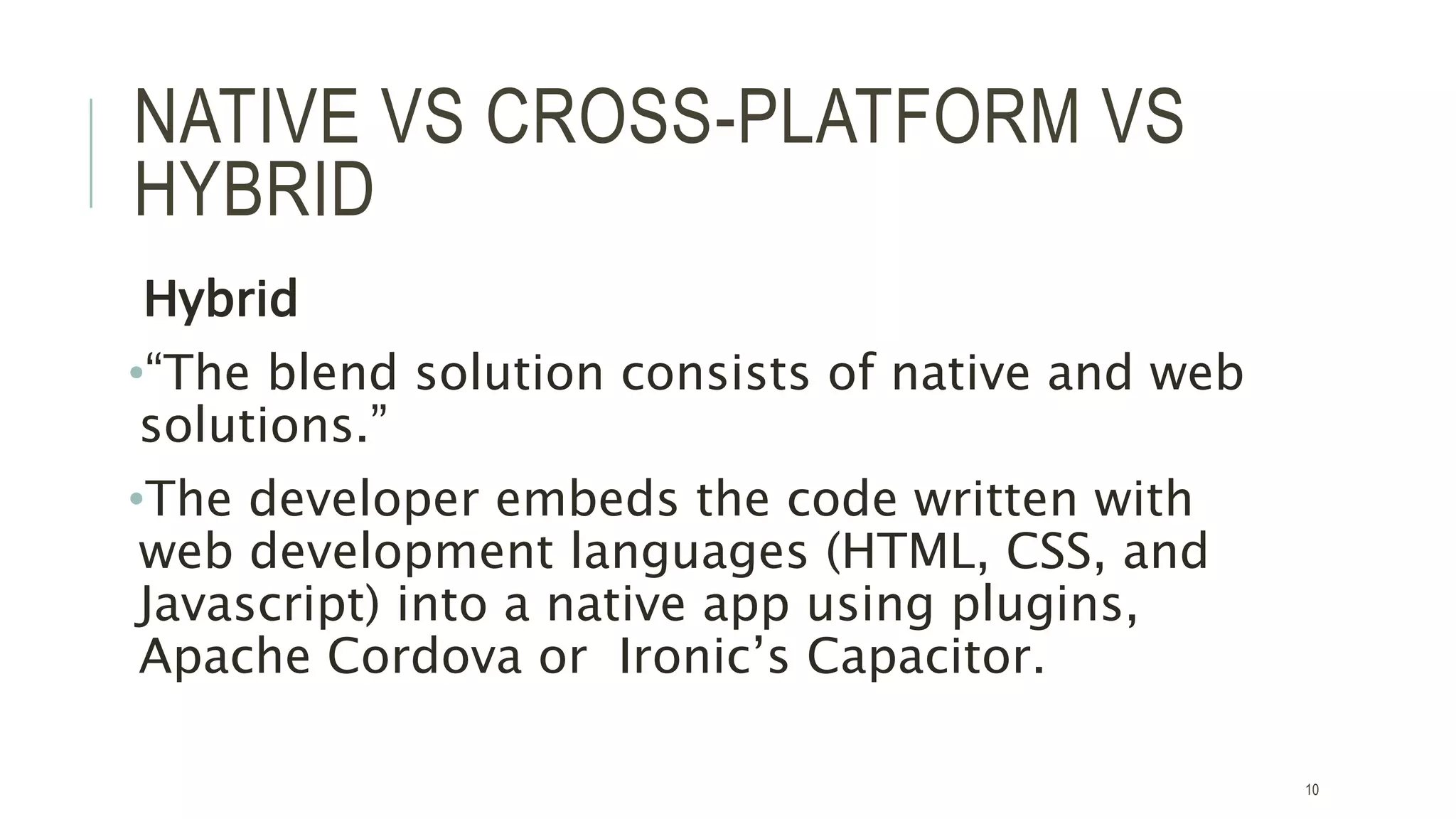 NATIVE VS CROSS-PLATFORM VS
HYBRID
Hybrid
•“The blend solution consists of native and web
solutions.”
•The developer embeds the code written with
web development languages (HTML, CSS, and
Javascript) into a native app using plugins,
Apache Cordova or Ironic’s Capacitor.
10
 