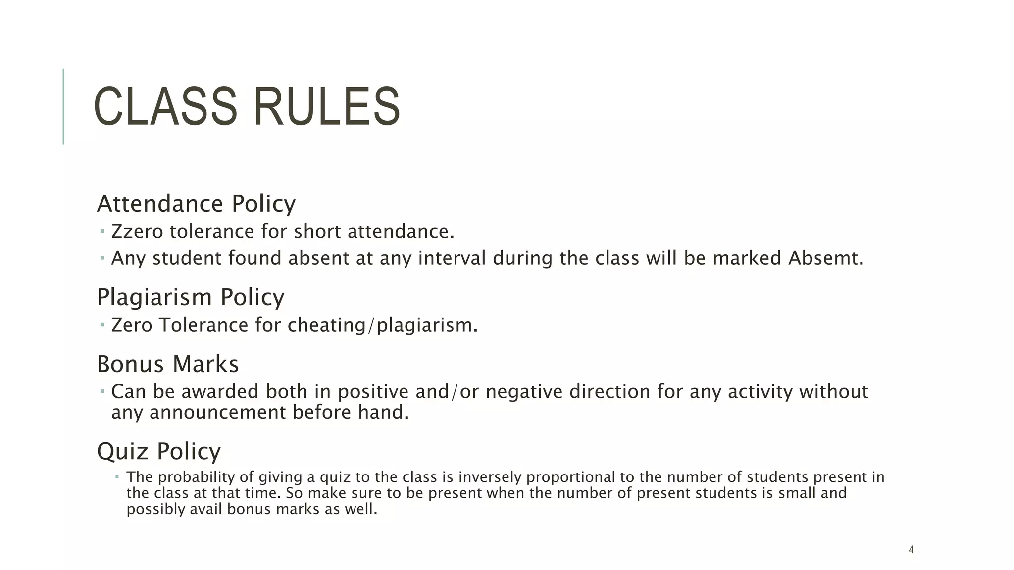 CLASS RULES
Attendance Policy
 Zzero tolerance for short attendance.
 Any student found absent at any interval during the class will be marked Absemt.
Plagiarism Policy
 Zero Tolerance for cheating/plagiarism.
Bonus Marks
 Can be awarded both in positive and/or negative direction for any activity without
any announcement before hand.
Quiz Policy
 The probability of giving a quiz to the class is inversely proportional to the number of students present in
the class at that time. So make sure to be present when the number of present students is small and
possibly avail bonus marks as well.
4
 