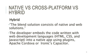 NATIVE VS CROSS-PLATFORM VS
HYBRID
Hybrid
•“The blend solution consists of native and web
solutions.”
•The developer embeds the code written with
web development languages (HTML, CSS, and
Javascript) into a native app using plugins,
Apache Cordova or Ironic’s Capacitor.
10
 